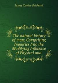 The natural history of man: Comprising Inquiries Into the Modifying Influence of Physical and .