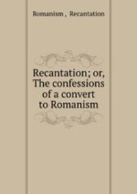 Recantation; or, The confessions of a convert to Romanism