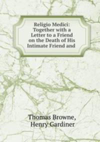 Religio Medici: Together with a Letter to a Friend on the Death of His Intimate Friend and .