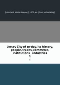 Jersey City of to-day. its history, people, trades, commerce, institutions & industries. 1