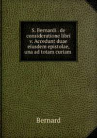 S. Bernardi . de consideratione libri v. Accedunt duae eiusdem epistolae, una ad totam curiam .