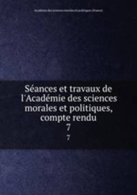 Sances et travaux de l`Acadmie des sciences morales et politiques, compte rendu. 7