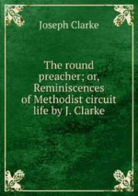 The round preacher; or, Reminiscences of Methodist circuit life by J. Clarke.
