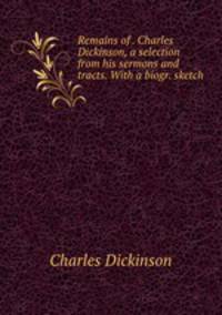 Remains of . Charles Dickinson, a selection from his sermons and tracts. With a biogr. sketch .