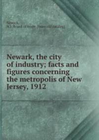 Newark, the city of industry; facts and figures concerning the metropolis of New Jersey, 1912