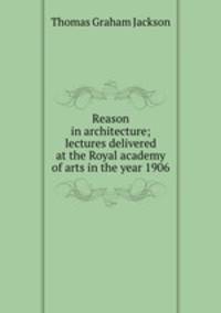 Reason in architecture; lectures delivered at the Royal academy of arts in the year 1906