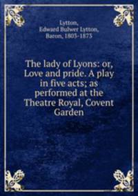 The lady of Lyons: or, Love and pride. A play in five acts; as performed at the Theatre Royal, Covent Garden