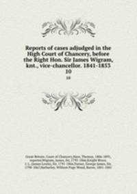 Reports of cases adjudged in the High Court of Chancery, before the Right Hon. Sir James Wigram, knt., vice-chancellor. 1841-1853. 10