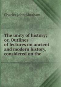 The unity of history; or, Outlines of lectures on ancient and modern history, considered on the .