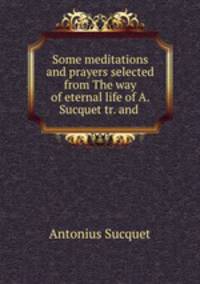 Some meditations and prayers selected from The way of eternal life of A. Sucquet tr. and .
