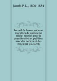Recueil de farces, soties et moralites du quinzieme siecle; reunies pour la premiere fois et publiees avec des notices et des notes par P.L. Jacob