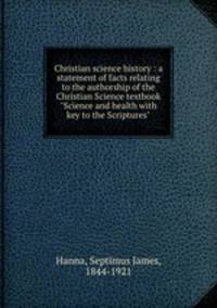 Christian science history : a statement of facts relating to the authorship of the Christian Science textbook "Science and health with key to the Scriptures"