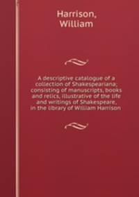 A descriptive catalogue of a collection of Shakespeariana; consisting of manuscripts, books and relics, illustrative of the life and writings of Shakespeare, in the library of William Harrison