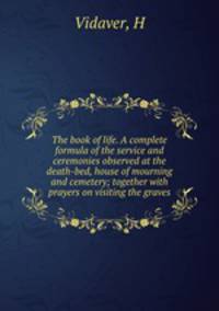 The book of life. A complete formula of the service and ceremonies observed at the death-bed, house of mourning and cemetery; together with prayers on visiting the graves