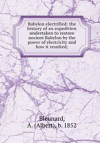 Babylon electrified: the history of an expedition undertaken to restore ancient Babylon by the power of electricity and how it resulted;