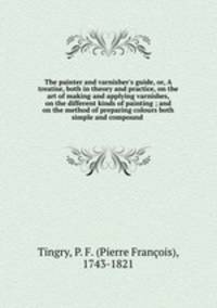 The painter and varnisher`s guide, or, A treatise, both in theory and practice, on the art of making and applying varnishes, on the different kinds of painting ; and on the method of preparing colours both simple and compound .