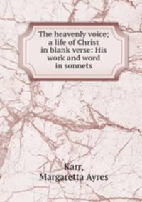 The heavenly voice; a life of Christ in blank verse: His work and word in sonnets