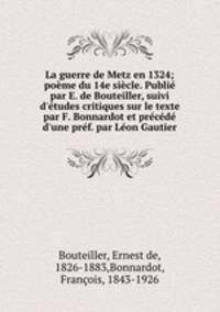 La guerre de Metz en 1324; pome du 14e sicle. Publi par E. de Bouteiller, suivi d`tudes critiques sur le texte par F. Bonnardot et prcd d`une prf. par Lon Gautier