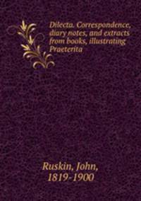 Dilecta. Correspondence, diary notes, and extracts from books, illustrating Praeterita