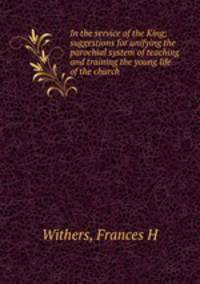 In the service of the King; suggestions for unifying the parochial system of teaching and training the young life of the church