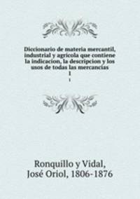 Diccionario de materia mercantil, industrial y agrcola que contiene la indicacion, la descripcion y los usos de todas las mercancas. 1