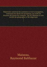 Repertoire universel du commerce et de la navigation, contenant les droits de navigation, les tarifs de douanes de toutes les contrees . par M. Maiseau et une societe de geographes et de negocians