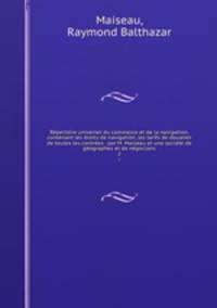 Repertoire universel du commerce et de la navigation, contenant les droits de navigation, les tarifs de douanes de toutes les contrees . par M. Maiseau et une societe de geographes et de negocians