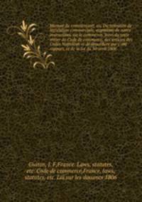 Manuel du commerant; ou, Dictionnaire de lgislation commerciale, augment de notes instructives sur le commerce. Suivi du texte entier du Code de commerce, des articles des Codes Napolon et de procdure qui y ont rapport, et de la loi du 30 avril 1806