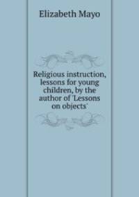 Religious instruction, lessons for young children, by the author of `Lessons on objects`.
