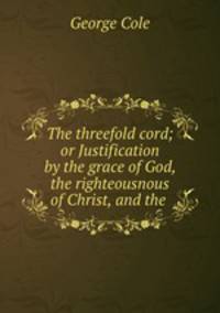 The threefold cord; or Justification by the grace of God, the righteousnous of Christ, and the .
