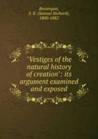 "Vestiges of the natural history of creation": its argument examined and exposed