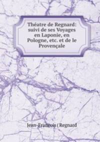 Thatre de Regnard: suivi de ses Voyages en Laponie, en Pologne, etc. et de le Provenale
