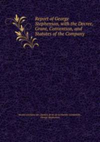 Report of George Stephenson, with the Decree, Grant, Convention, and Statutes of the Company .