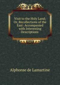 Visit to the Holy Land; Or, Recollections of the East: Accompanied with Interesting Descriptions .
