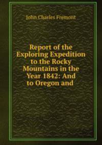 Report of the Exploring Expedition to the Rocky Mountains in the Year 1842: And to Oregon and .