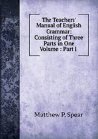 The Teachers` Manual of English Grammar: Consisting of Three Parts in One Volume : Part I .