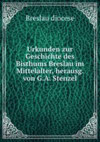 Urkunden zur Geschichte des Bisthums Breslau im Mittelalter, herausg. von G.A. Stenzel