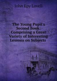 The Young Pupil`s Second Book: Comprising a Great Variety of Interesting Lessons on Subjects .