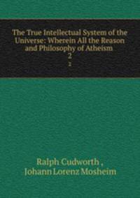 The True Intellectual System of the Universe: Wherein All the Reason and Philosophy of Atheism .. 2