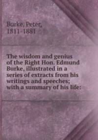 The wisdom and genius of the Right Hon. Edmund Burke, illustrated in a series of extracts from his writings and speeches; with a summary of his life: