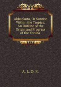 Abbeokuta, Or Sunrise Within the Tropics: An Outline of the Origin and Progress of the Yoruba .