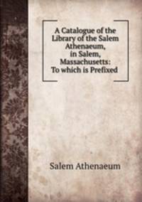A Catalogue of the Library of the Salem Athenaeum, in Salem, Massachusetts: To which is Prefixed .