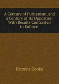 A Century of Puritanism, and a Century of Its Opposties: With Results Contrasted to Enforce .