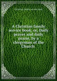 A Christian family service book, or, Daily prayer and daily praise, by a clergyman of the Church .