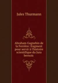 Abraham Gagnebin de la Ferrire: fragment pour servir l`histoire scientifique du Jura bernois .