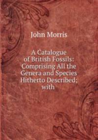 A Catalogue of British Fossils: Comprising All the Genera and Species Hitherto Described; with .