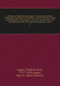 Writings of Hugh Swinton Legare . consisting of a diary of Brussels, and journal of the Rhine; extracts from his private and diplomatic correspodence; orations and speeches; and contributions to the New-York and Southern reviews. 2