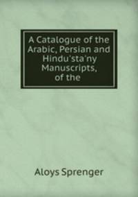 A Catalogue of the Arabic, Persian and Hindu`sta`ny Manuscripts, of the .