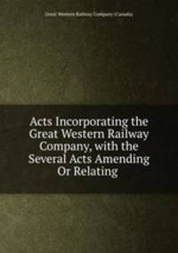 Acts Incorporating the Great Western Railway Company, with the Several Acts Amending Or Relating .