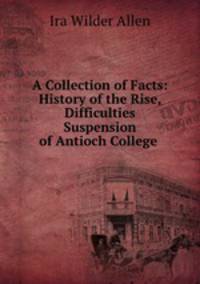 A Collection of Facts: History of the Rise, Difficulties & Suspension of Antioch College .